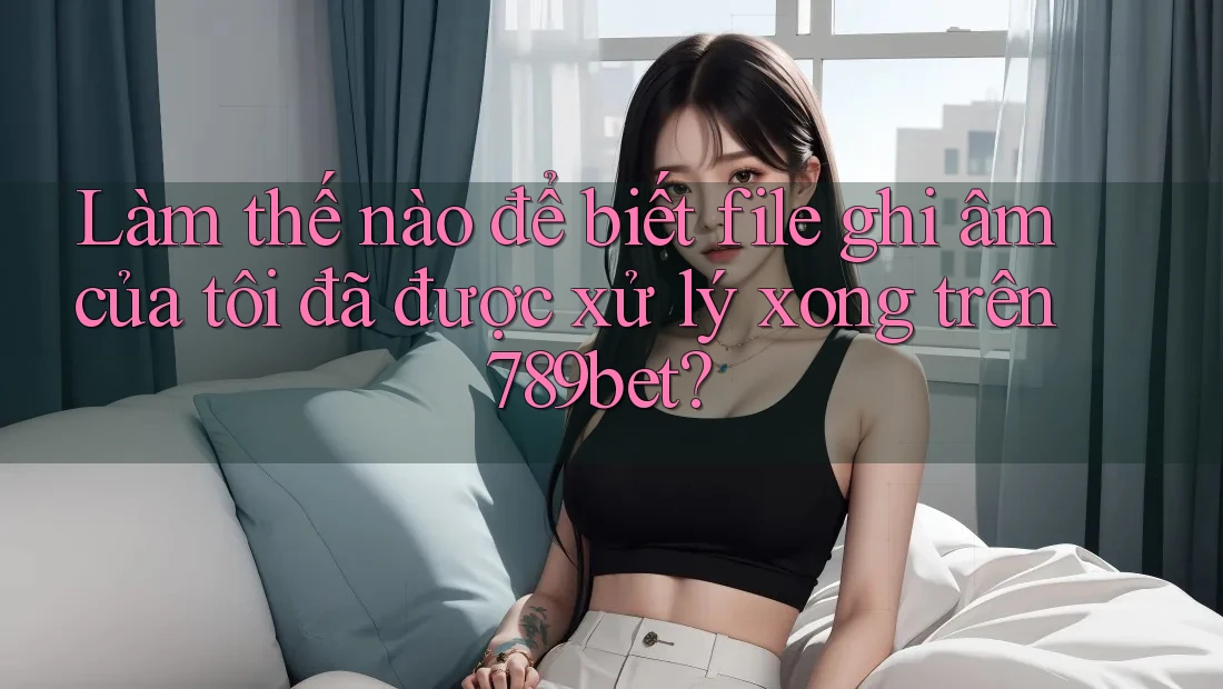 Làm thế nào để biết file ghi âm của tôi đã được xử lý xong trên 789bet?