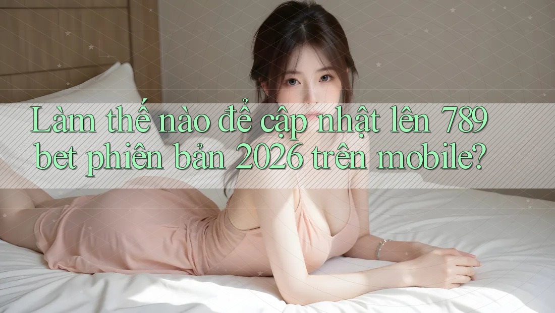 Làm thế nào để cập nhật lên 789bet phiên bản 2026 trên mobile?