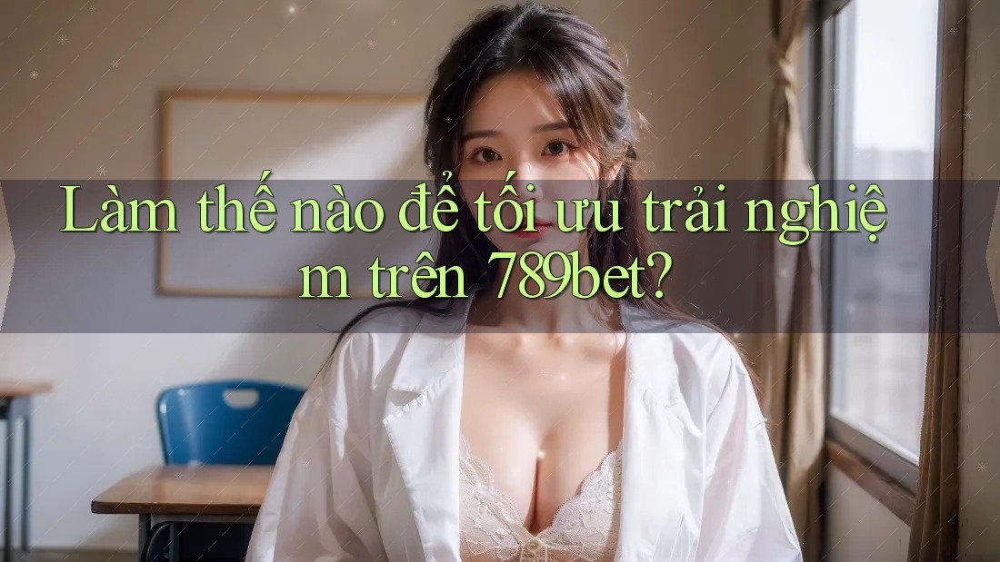 Làm thế nào để tối ưu trải nghiệm trên 789bet?
