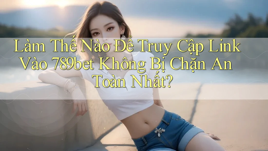 Làm Thế Nào Để Truy Cập Link Vào 789bet Không Bị Chặn An Toàn Nhất?