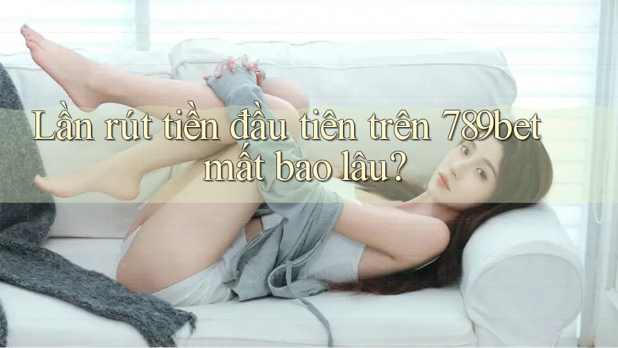 Lần rút tiền đầu tiên trên 789bet mất bao lâu?