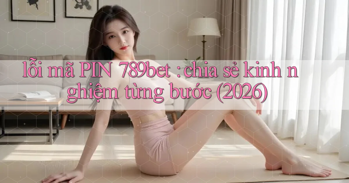 lỗi mã PIN 789bet chia sẻ kinh nghiệm từng bước (2026)