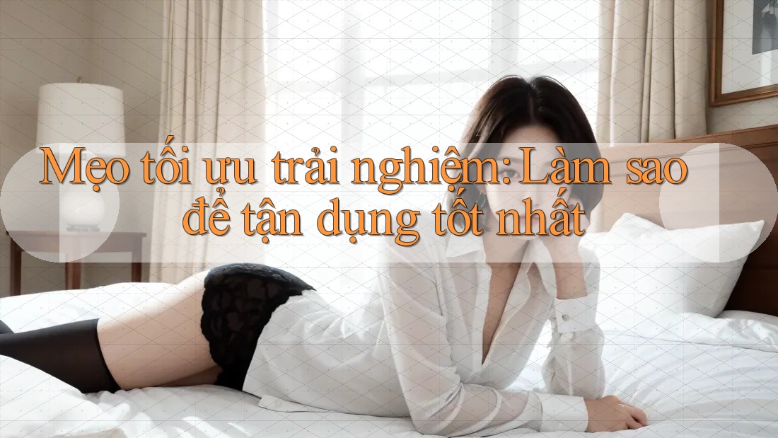 Mẹo tối ưu trải nghiệm: Làm sao để tận dụng tốt nhất