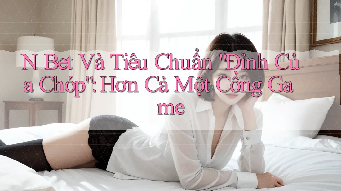 N Bet Và Tiêu Chuẩn “Đỉnh Của Chóp”: Hơn Cả Một Cổng Game