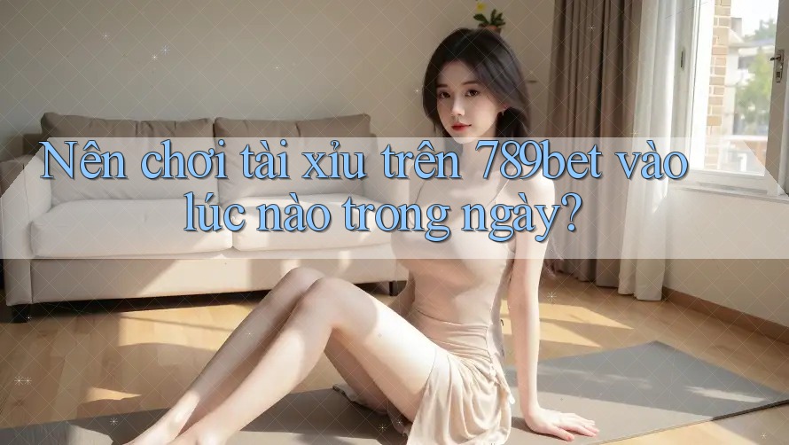 Nên chơi tài xỉu trên 789bet vào lúc nào trong ngày? Nên chơi tài xỉu trên 789bet vào lúc nào trong ngày?