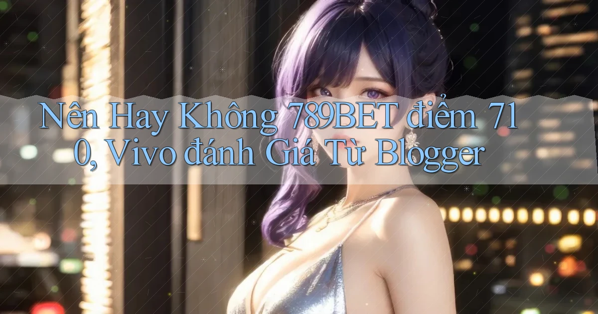 Nên hay không 789bet điểm 710, Vivo đánh giá từ blogger