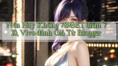 Nên hay không 789bet điểm 710, Vivo đánh giá từ blogger