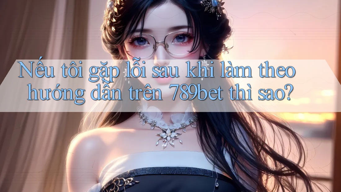 Nếu tôi gặp lỗi sau khi làm theo hướng dẫn trên 789bet thì sao?