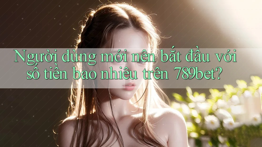 Người dùng mới nên bắt đầu với số tiền bao nhiêu trên 789bet?