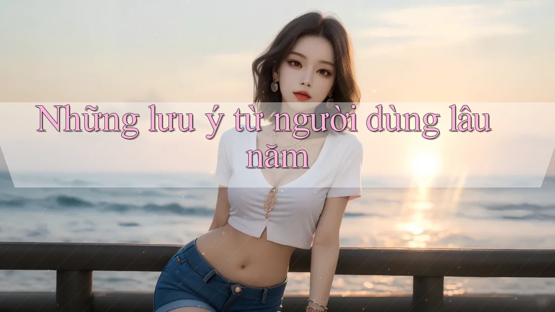 Những lưu ý từ người dùng lâu năm