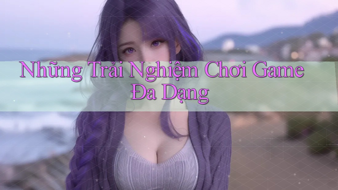 Những Trải Nghiệm Chơi Game Đa Dạng