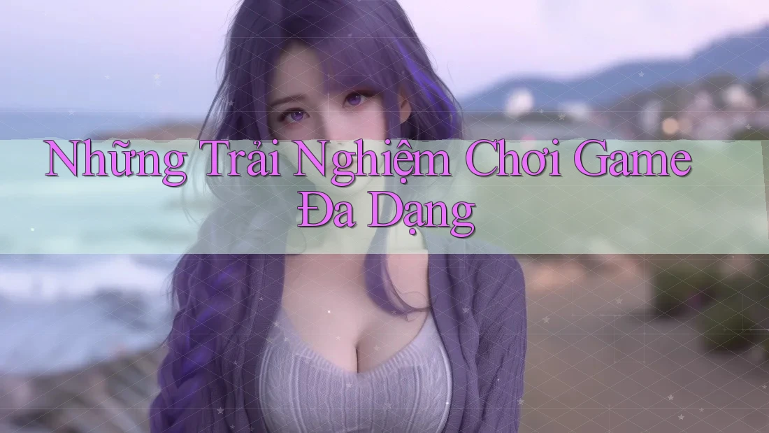 Những Trải Nghiệm Chơi Game Đa Dạng