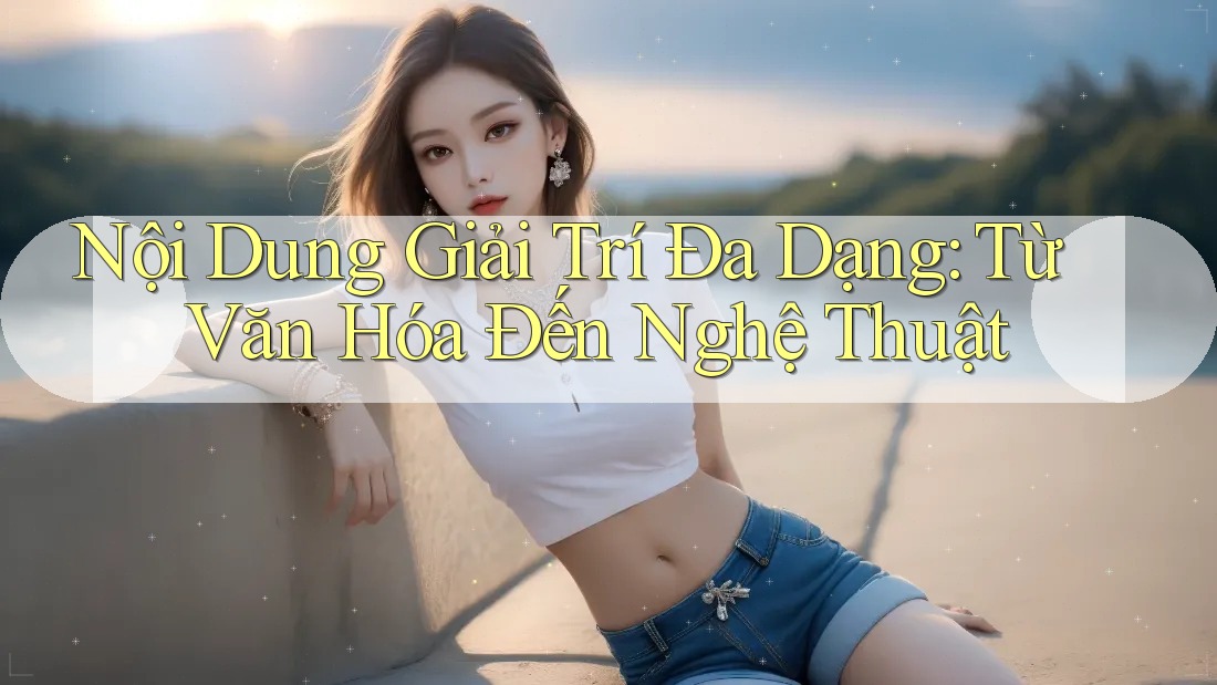 Nội Dung Giải Trí Đa Dạng: Từ Văn Hóa Đến Nghệ Thuật