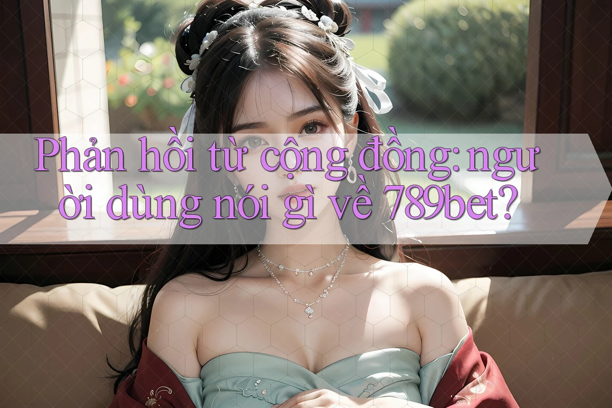 Phản hồi từ cộng đồng: người dùng nói gì về 789bet?