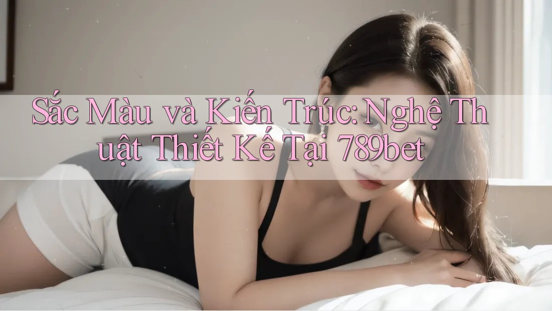 Sắc Màu và Kiến Trúc: Nghệ Thuật Thiết Kế Tại 789bet