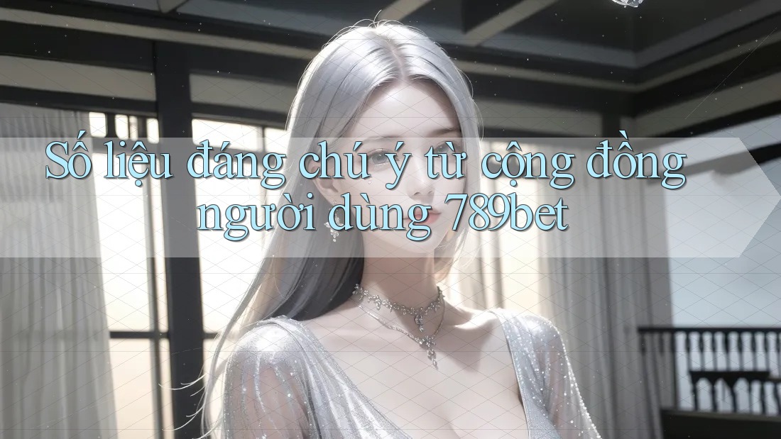 Số liệu đáng chú ý từ cộng đồng người dùng 789bet