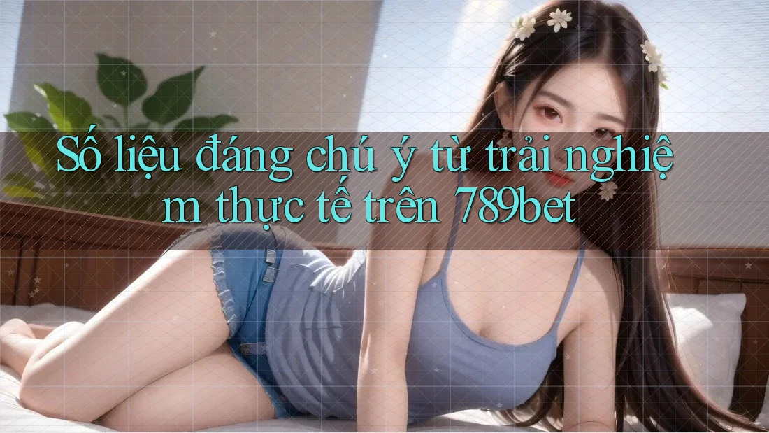 Số liệu đáng chú ý từ trải nghiệm thực tế trên 789bet