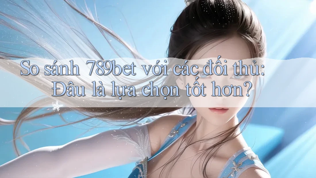 So sánh 789bet với các đối thủ: Đâu là lựa chọn tốt hơn?