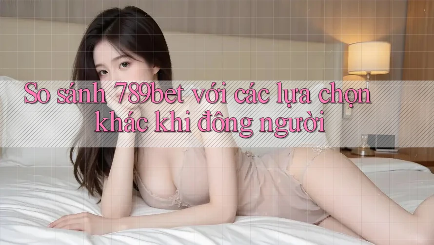 So sánh 789bet với các lựa chọn khác khi đông người