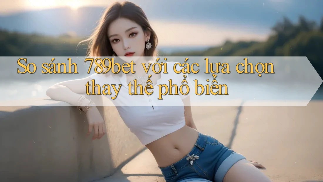 So sánh 789bet với các lựa chọn thay thế phổ biến