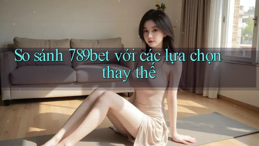 So sánh 789bet với các lựa chọn thay thế