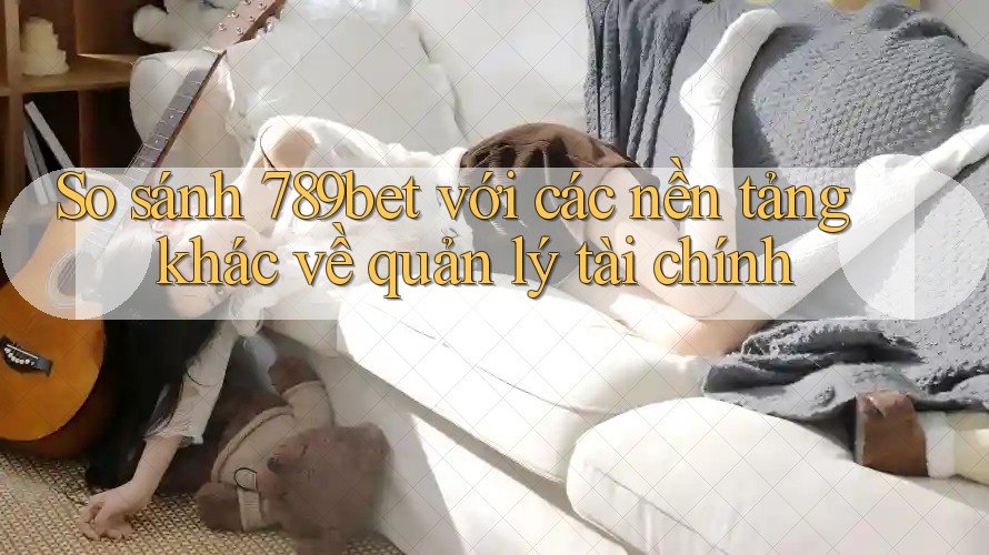 So sánh 789bet với các nền tảng khác về quản lý tài chính