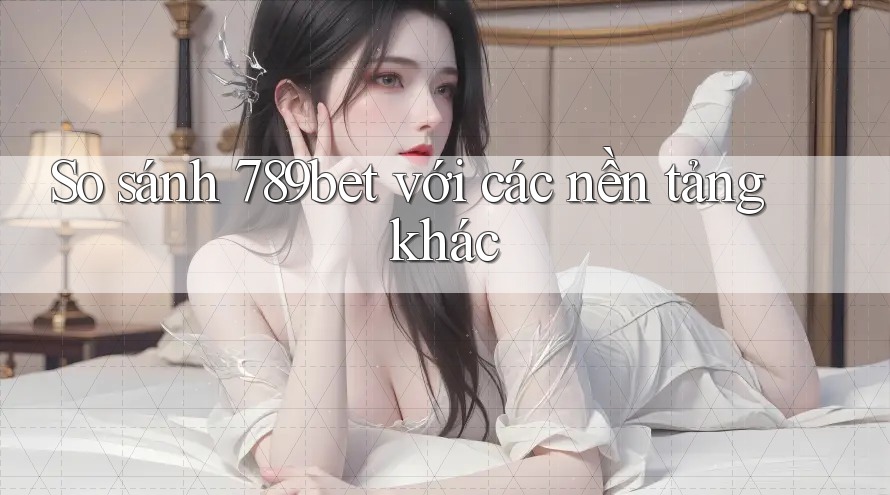 So sánh 789bet với các nền tảng khác