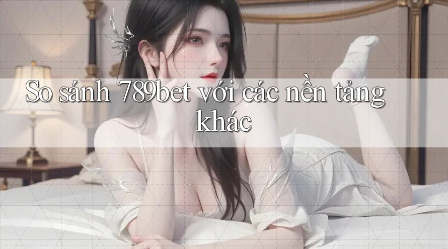 So sánh 789bet với các nền tảng khác