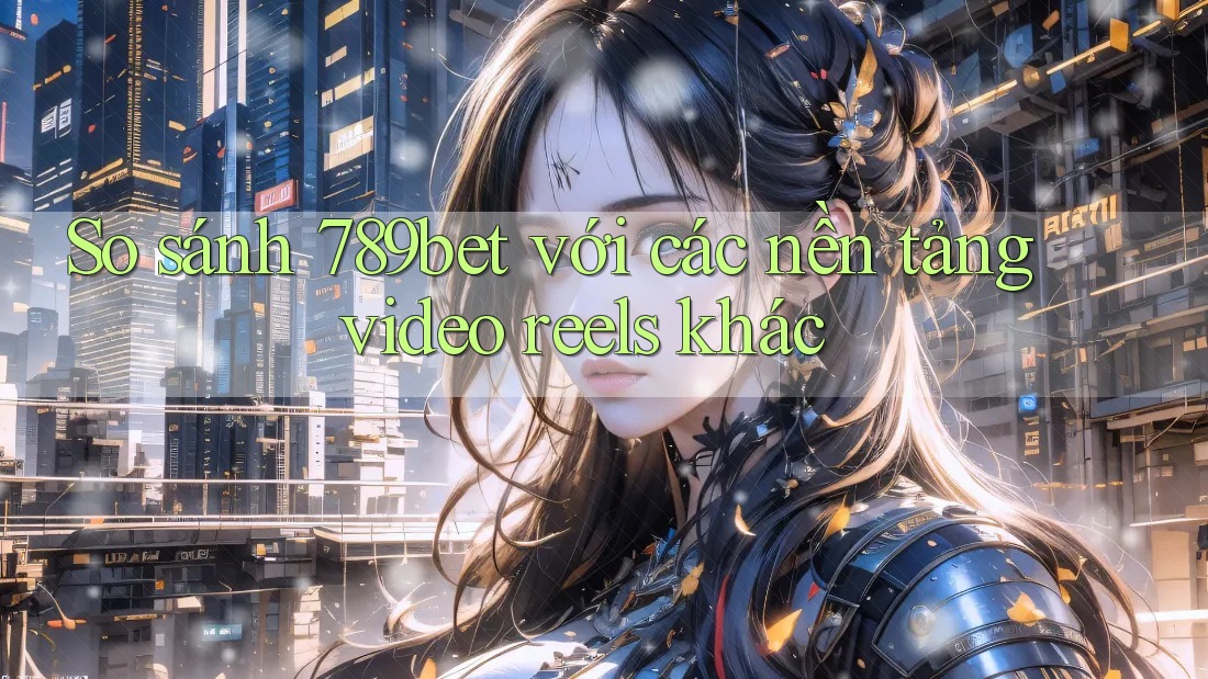 So sánh 789bet với các nền tảng video reels khác