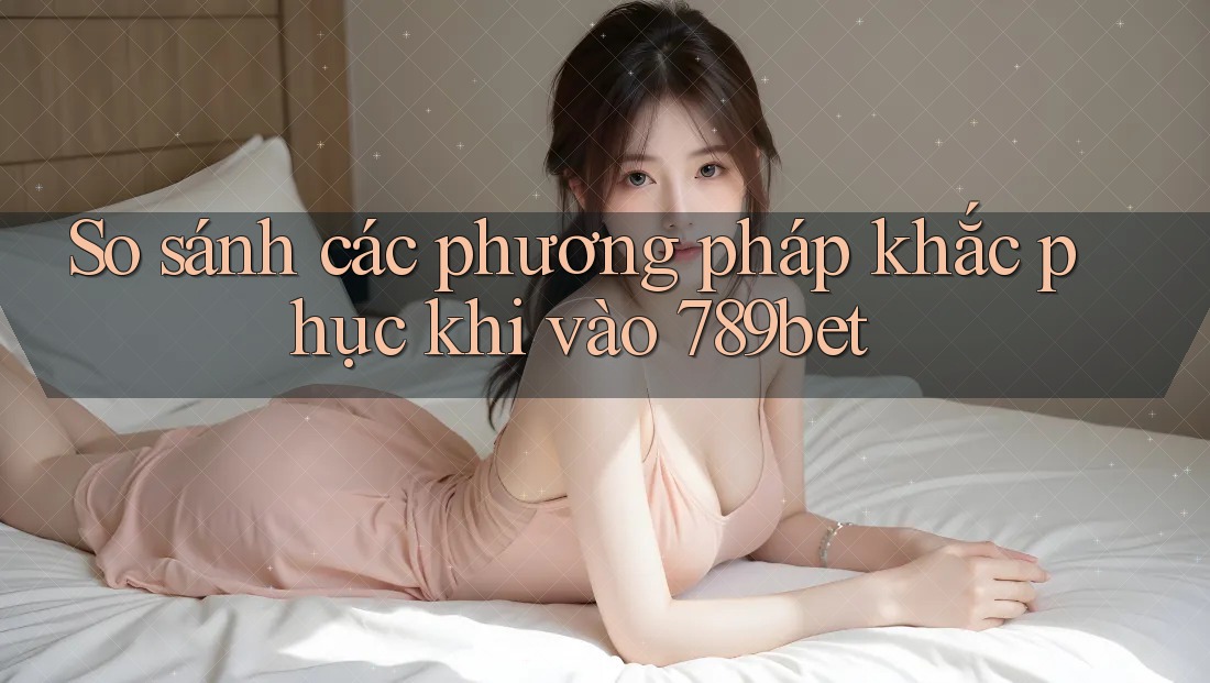 So sánh các phương pháp khắc phục khi vào 789bet