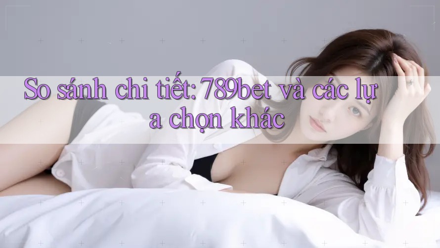 So sánh chi tiết: 789bet và các lựa chọn khác