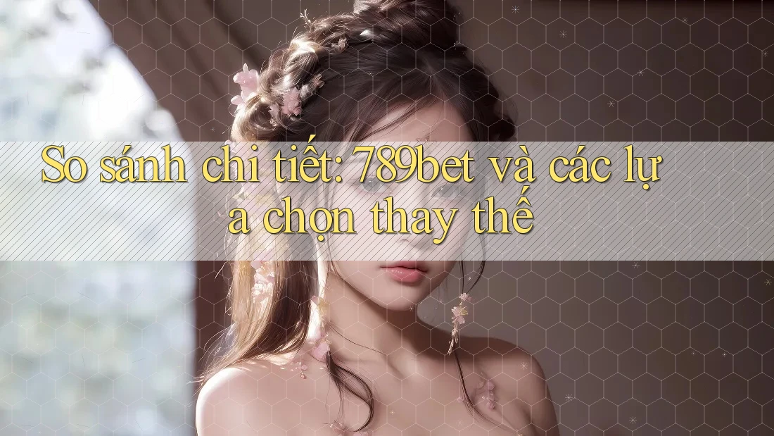 So sánh chi tiết: 789bet và các lựa chọn thay thế
