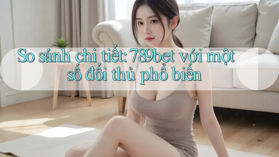 So sánh chi tiết: 789bet với một số đối thủ phổ biến