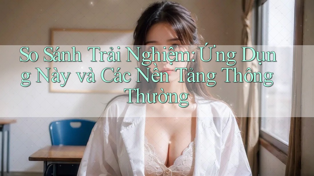 So Sánh Trải Nghiệm: Ứng Dụng Này và Các Nền Tảng Thông Thường