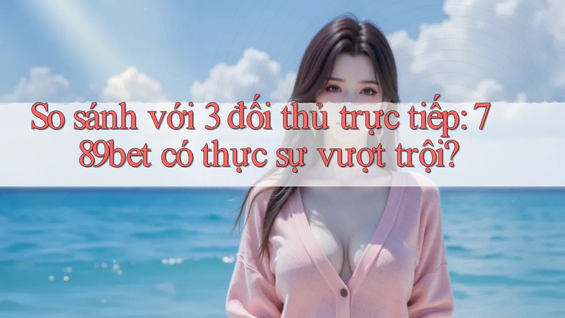 So sánh với 3 đối thủ trực tiếp: 789bet có thực sự vượt trội?