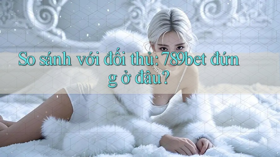 So sánh với đối thủ: 789bet đứng ở đâu?