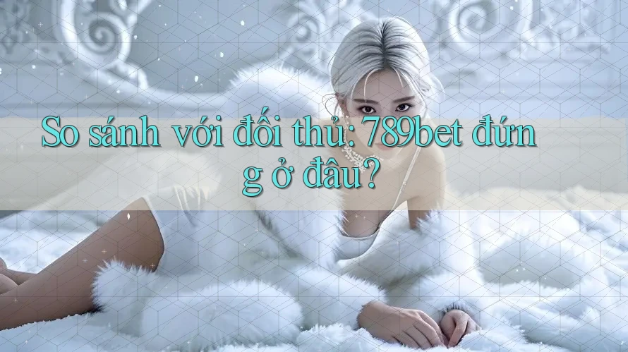 So sánh với đối thủ: 789bet đứng ở đâu?
