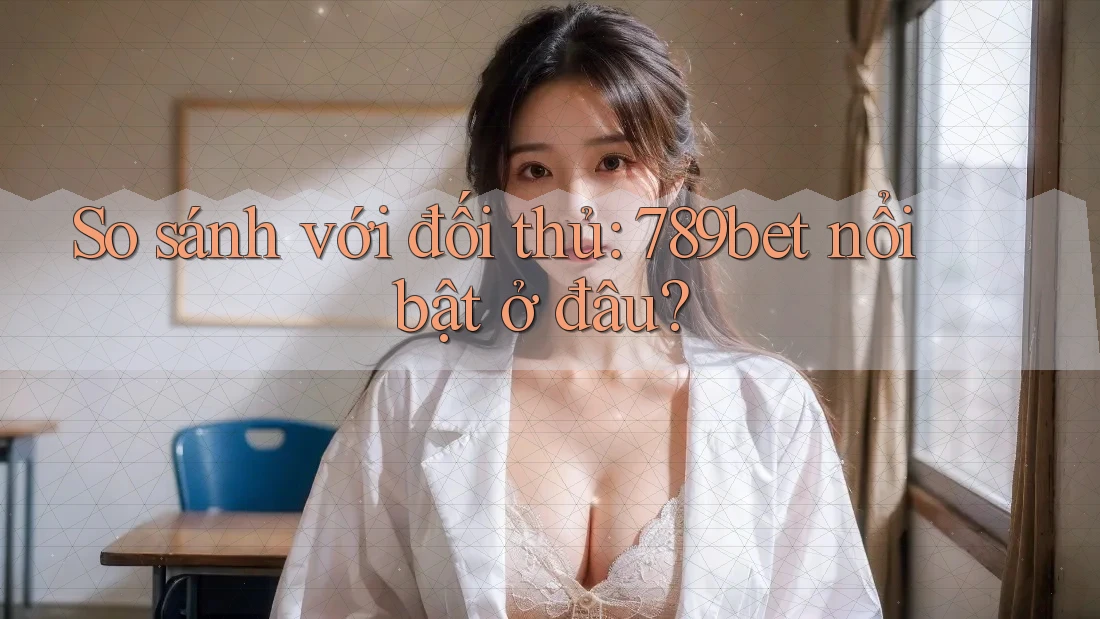 So sánh với đối thủ: 789bet nổi bật ở đâu?