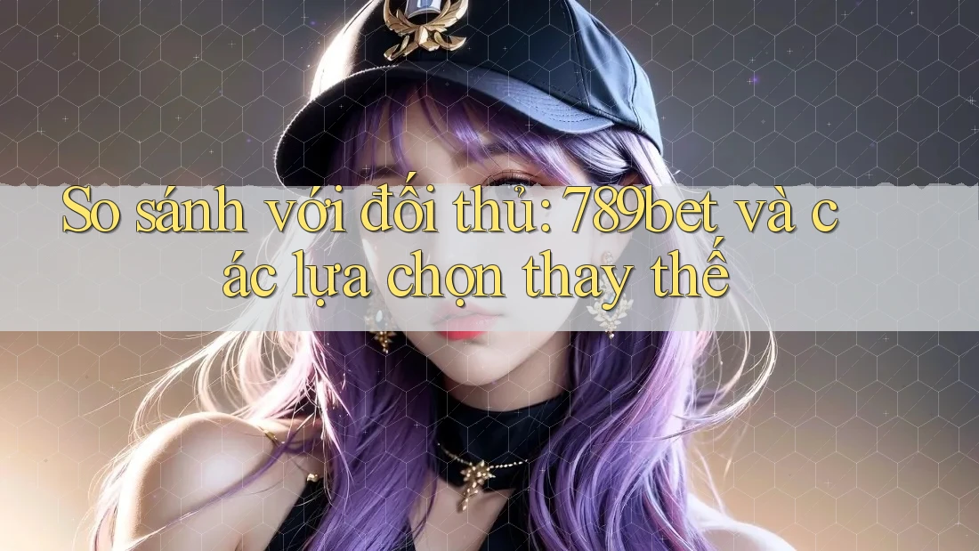 So sánh với đối thủ: 789bet và các lựa chọn thay thế