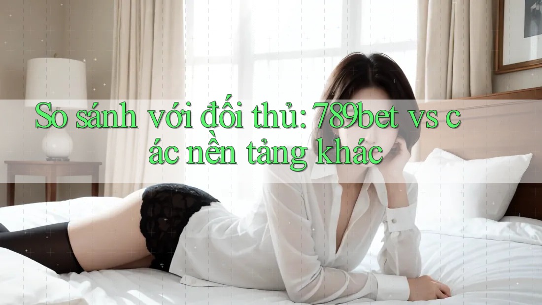 So sánh với đối thủ: 789bet vs các nền tảng khác