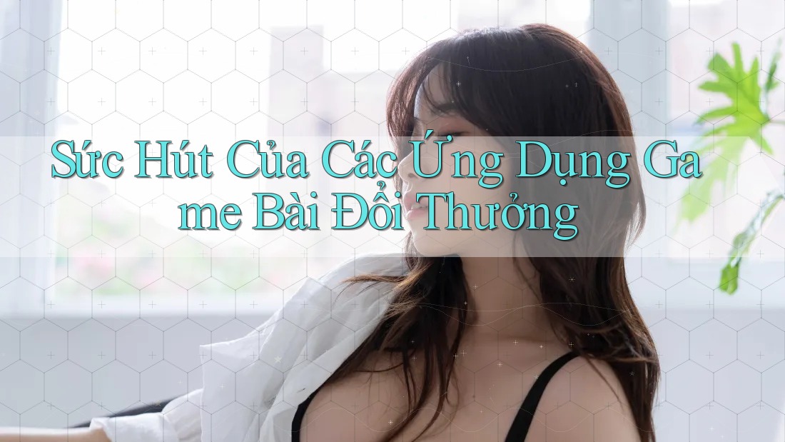 Sức Hút Của Các Ứng Dụng Game Bài Đổi Thưởng