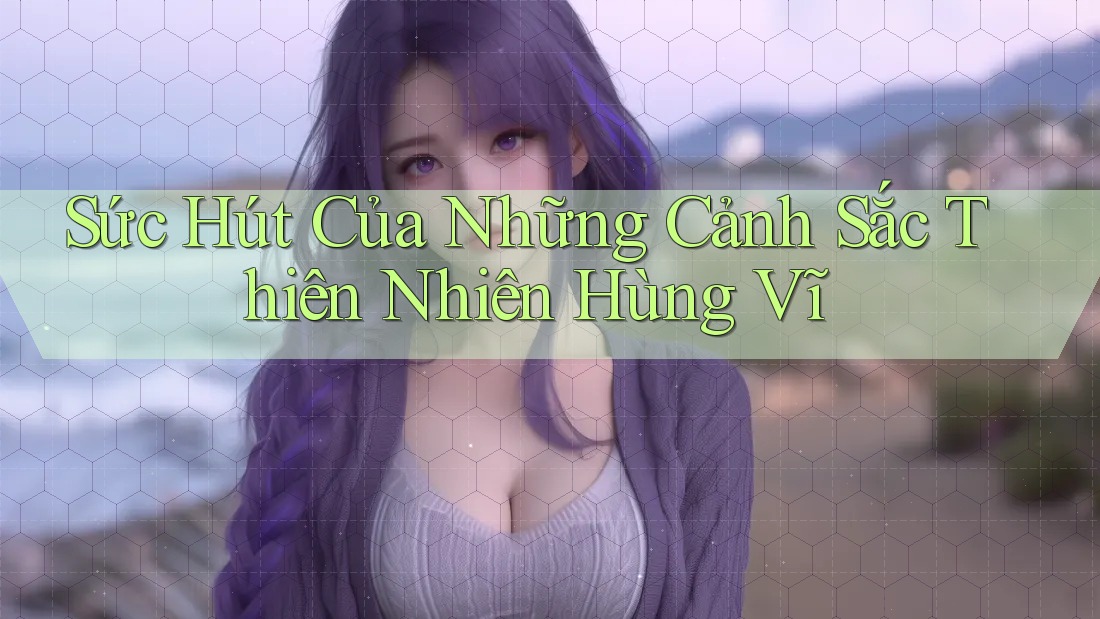 Sức Hút Của Những Cảnh Sắc Thiên Nhiên Hùng Vĩ Sức Hút Của Những Cảnh Sắc Thiên Nhiên Hùng Vĩ