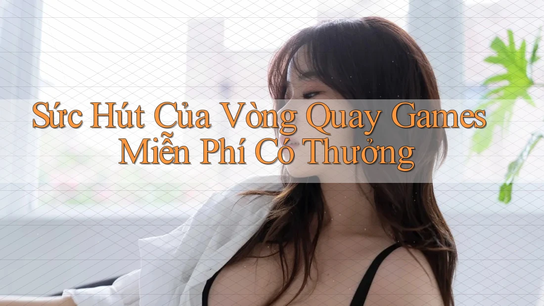 Sức Hút Của Vòng Quay Games Miễn Phí Có Thưởng