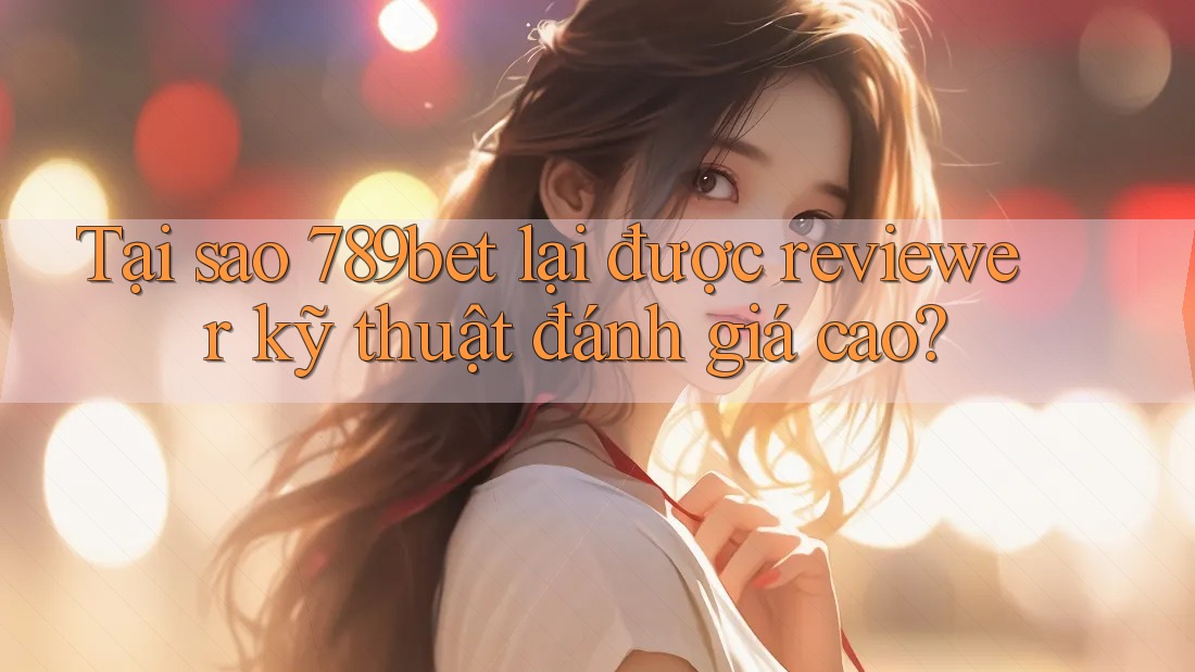 Tại sao 789bet lại được reviewer kỹ thuật đánh giá cao?