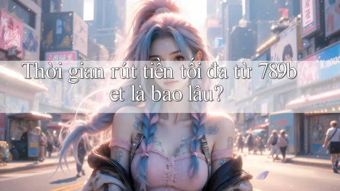 Thời gian rút tiền tối đa từ 789bet là bao lâu?