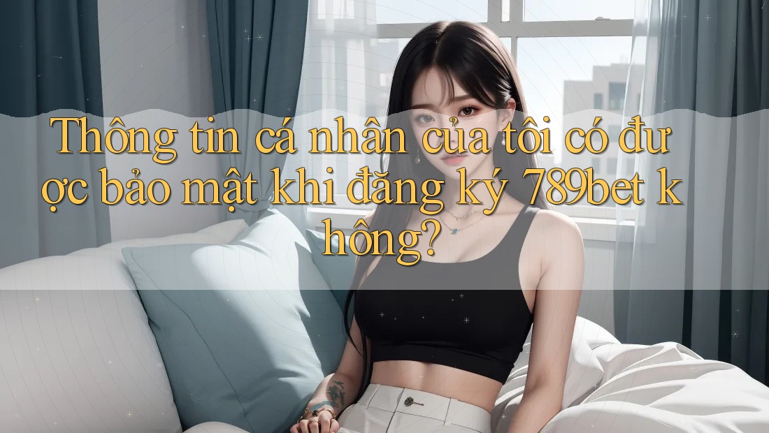 Thông tin cá nhân của tôi có được bảo mật khi đăng ký 789bet không?
