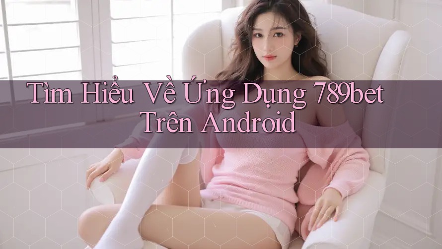 Tìm Hiểu Về Ứng Dụng 789bet Trên Android