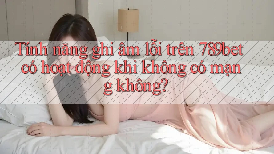 Tính năng ghi âm lỗi trên 789bet có hoạt động khi không có mạng không?