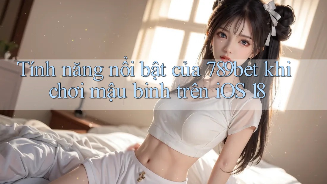 Tính năng nổi bật của 789bet khi chơi mậu binh trên iOS 18