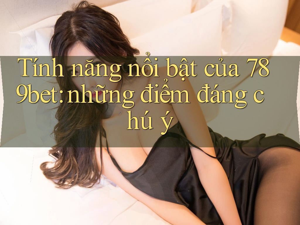 Tính năng nổi bật của 789bet: những điểm đáng chú ý